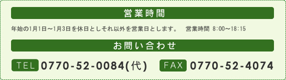 営業時間：年始の1月1日～1月3日を休日としそれ以外を営業日とします。営業時間8:00～18:15。お問い合わせ：TEL0770-52-0084(代)・FAX0770-52-4074